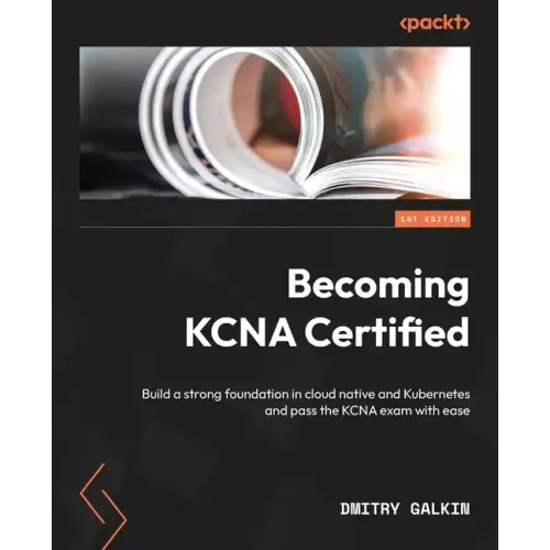 Becoming KCNA Certified: Build a strong foundation in cloud native and Kubernetes and pass the KCNA exam with ease