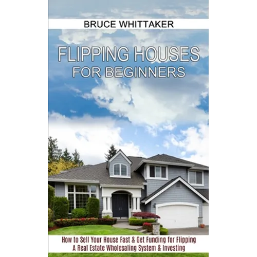 Flipping Houses for Beginners: A Real Estate Wholesaling System & Investing (How to Sell Your House Fast & Get Funding for Flipping)