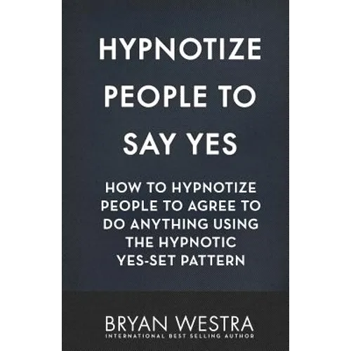 Hypnotize People To Say Yes: How To Hypnotize People To Agree To Do Anything Using The Hypnotic Yes-Set Pattern