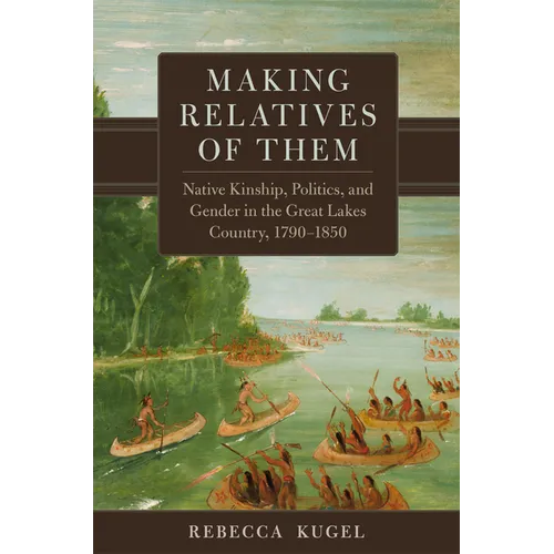 Making Relatives of Them: Native Kinship, Politics, and Gender in the Great Lakes Country, 1790-1850