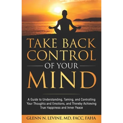Take Back Control of Your Mind: A Guide to Understanding, Taming, and Controlling Your Thoughts and Emotions, and Thereby Achieving True Happiness and