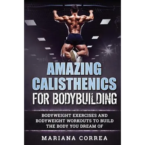 AMAZING CALISTHENICS For BODYBUILDING: HUNDREDS OF BODYWEIGHT EXERCISES AND BODYWEIGHT WORKOUTS TO BUILD a BODY YOU HAVE ONLY EVER DREAMED OF