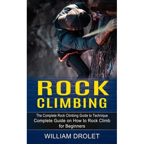 Rock Climbing: The Complete Rock Climbing Guide to Technique (Complete Guide on How to Rock Climb for Beginners)
