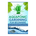 Aquaponic Gardening for Beginners: Step by Step Guide to Getting Started on Raising Fish and Growing Vegetables in an Aquaponic Garden