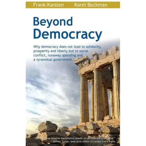 Beyond Democracy: Why Democracy Does Not Lead to Solidarity, Prosperity and Liberty But to Social Conflict, Runaway Spending and a Tyrannical Governme