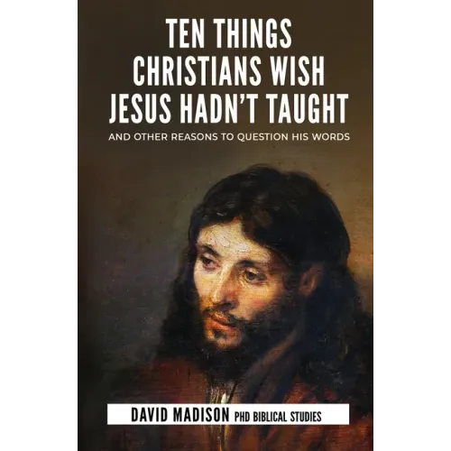 Ten Things Christians Wish Jesus Hadn't Taught: And Other Reasons to Question His Words