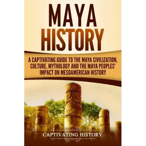 Maya History: A Captivating Guide to the Maya Civilization, Culture, Mythology, and the Maya Peoples' Impact on Mesoamerican History