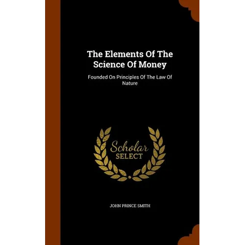 The Elements Of The Science Of Money: Founded On Principles Of The Law Of Nature