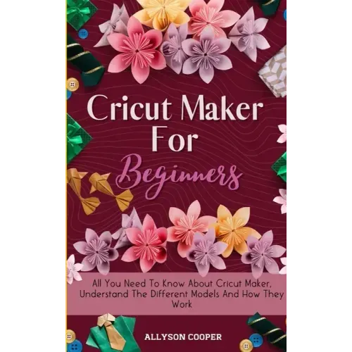 Cricut Maker For Beginners: All You Need To Know About Cricut Maker, Understand The Different Models And How They Work