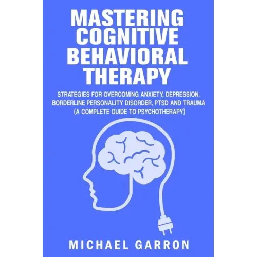 Mastering Cognitive Behavioral Therapy: Strategies for Overcoming Anxiety, Depression, Borderline Personality Disorder, PTSD and Trauma (A Complete Gu
