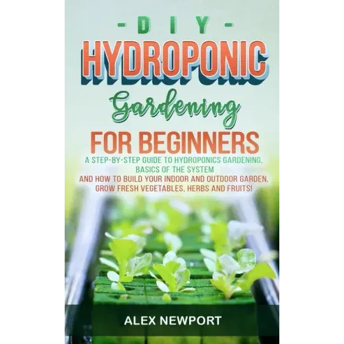 DIY Hydroponic Gardening for Beginners: A Step-By-Step Guide to Hydroponics Gardening, Basics of the System and How to Build Your Indoor and Outdoor G