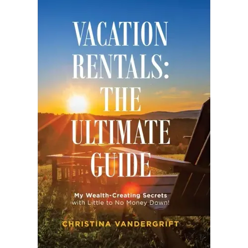 Vacation Rentals: the Ultimate Guide: My Wealth-Creating Secrets with Little to No Money Down!