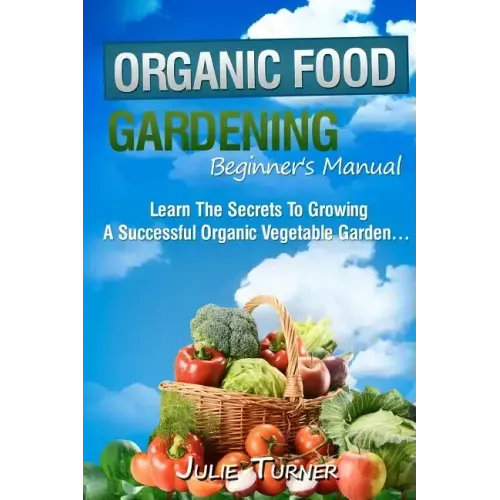 Organic Gardening Beginner's Manual: The ultimate "Take-You-By-The-Hand" beginner's gardening manual for creating and managing your own organic garden