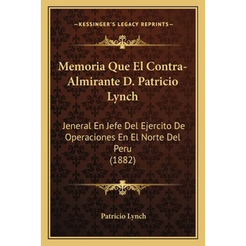 Memoria Que El Contra-Almirante D. Patricio Lynch: Jeneral En Jefe Del Ejercito De Operaciones En El Norte Del Peru (1882)