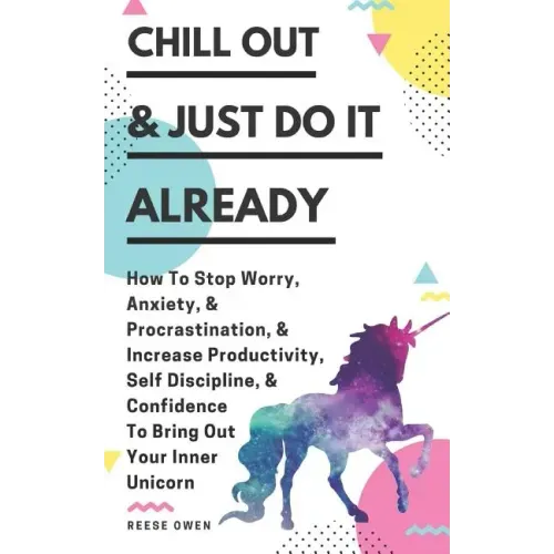 Chill Out & Just Do It Already: How To Stop Worry, Anxiety, & Procrastination, & Increase Productivity, Self Discipline, & Confidence To Bring Out You