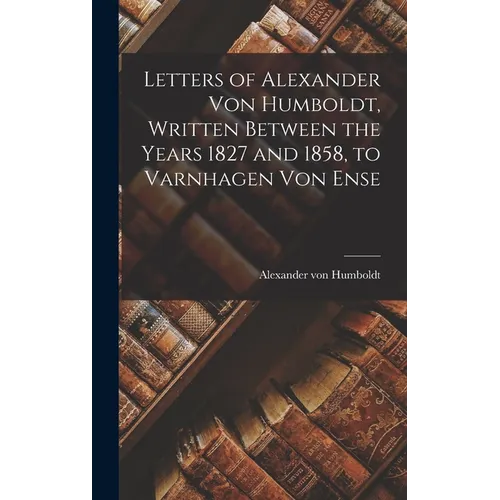 Letters of Alexander Von Humboldt, Written Between the Years 1827 and 1858, to Varnhagen Von Ense