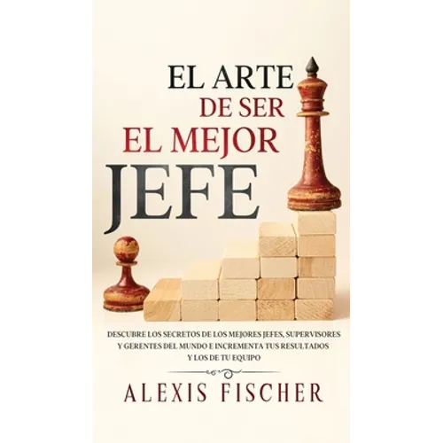 El Arte De Ser El Mejor Jefe: Descubre los Secretos de los Mejores Jefes, Supervisores y Gerentes del Mundo e Incrementa tus Resultados y los de tu Eq