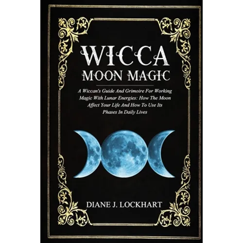 Wicca Moon Magic: A Wiccan's Guide And Grimoire For Working Magic With Lunar Energies: How The Moon Affect Your Life And How To Use Its