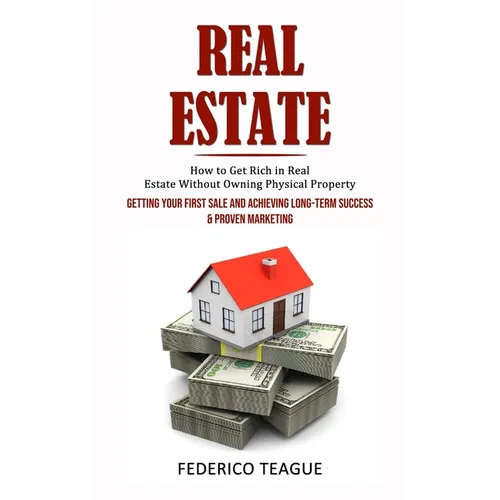 Real Estate: How to Get Rich in Real Estate Without Owning Physical Property (Getting Your First Sale and Achieving Long-term Success & Proven Marketi