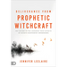 Deliverance from Prophetic Witchcraft: Put an End to the Lingering Toxic Effects of Satan's Counterfeit Messengers