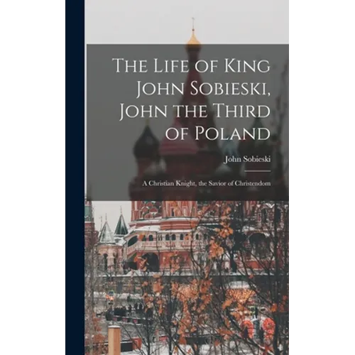 The Life of King John Sobieski, John the Third of Poland; a Christian Knight, the Savior of Christendom