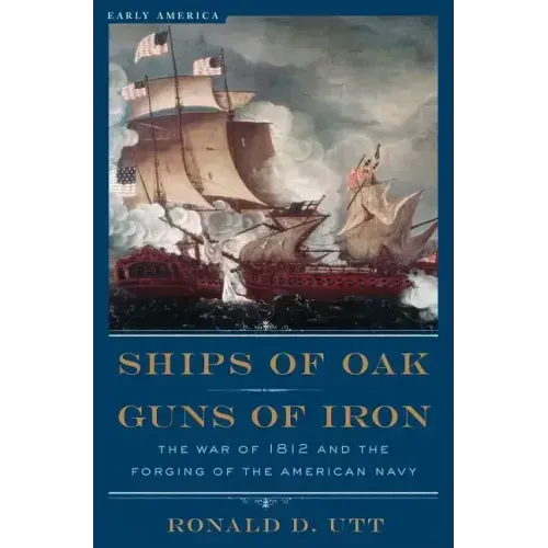 Ships of Oak, Guns of Iron: The War of 1812 and the Forging of the American Navy