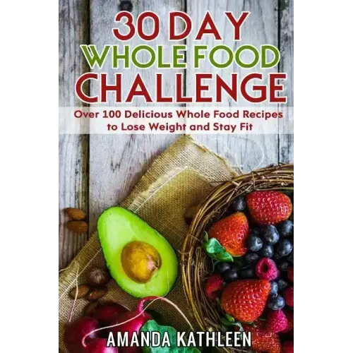 30 Day Whole Food Challenge: Over 100 Delicious Whole Food Recipes to Lose Weight and Stay Fit