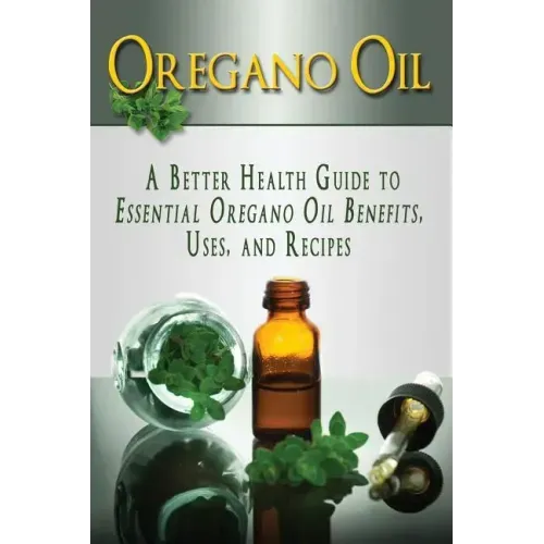 Oregano Oil: A Better Health Guide to Essential Oregano Oil Benefits, Uses, and Recipes