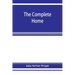 The complete home: an encyclopædia of domestic life and affairs. The household in its foundation, order, economy Beauty, Healthfulness, E