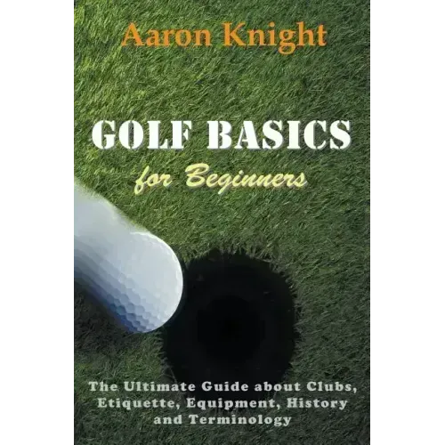 Golf Basics for Beginners: The Ultimate Guide about Clubs, Etiquette, Equipment, History and Terminology