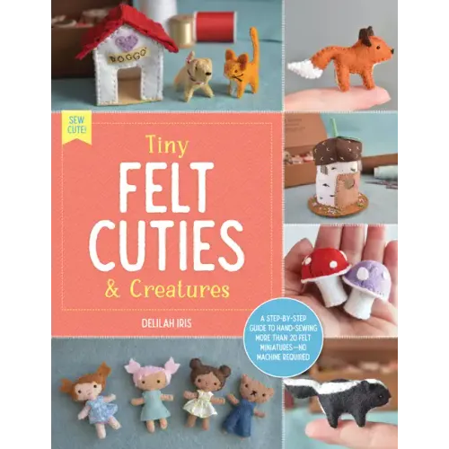 Tiny Felt Cuties & Creatures: A Step-By-Step Guide to Handcrafting More Than 12 Felt Miniatures--No Machine Required