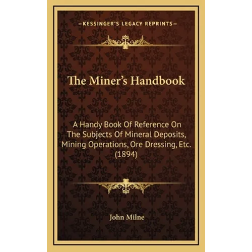 The Miner's Handbook: A Handy Book Of Reference On The Subjects Of Mineral Deposits, Mining Operations, Ore Dressing, Etc. (1894)