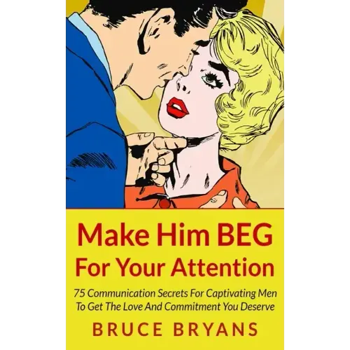 Make Him BEG For Your Attention: 75 Communication Secrets For Captivating Men To Get The Love And Commitment You Deserve
