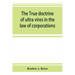 The true doctrine of ultra vires in the law of corporations; being a concise presentation of the doctrine in its application to the powers and liabili
