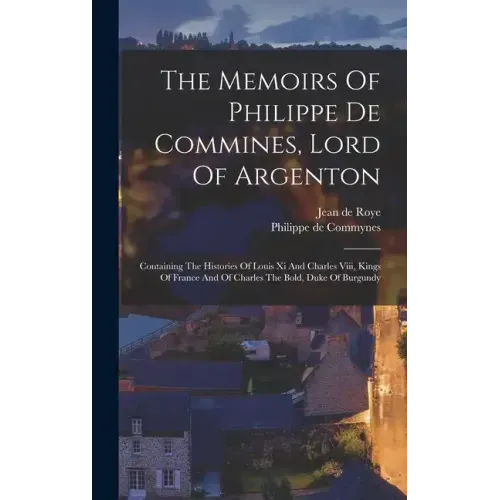 The Memoirs Of Philippe De Commines, Lord Of Argenton: Containing The Histories Of Louis Xi And Charles Viii, Kings Of France And Of Charles The Bold,