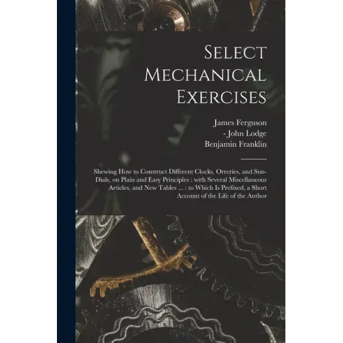Select Mechanical Exercises: Shewing How to Construct Different Clocks, Orreries, and Sun-dials, on Plain and Easy Principles: With Several Miscell
