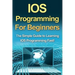 IOS Programming For Beginners: The Simple Guide to Learning IOS Programming Fast!