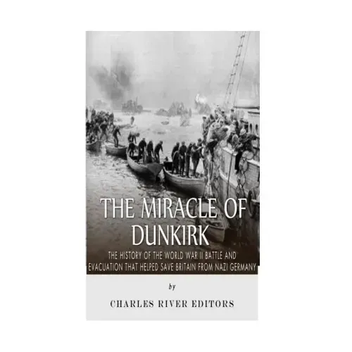 The Miracle of Dunkirk: The History of the World War II Battle and Evacuation that Helped Save Britain from Nazi Germany