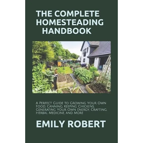 The Complete Homesteading Handbook: A Perfect Guide to Growing Your Own Food, Canning, Keeping Chickens, Generating Your Own Energy, Crafting, Herbal