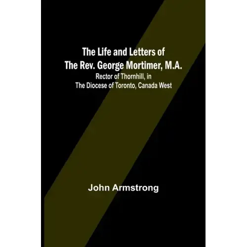 The Life and Letters of the Rev. George Mortimer, M.A.: Rector of Thornhill, in the Diocese of Toronto, Canada West