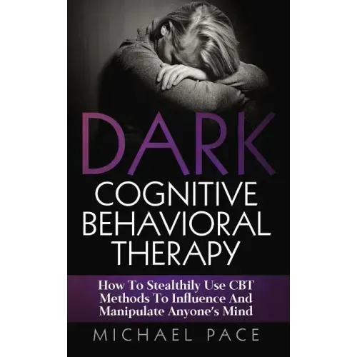 Dark Cognitive Behavioral Therapy: How To Stealthily Use CBT Methods To Influence And Manipulate Anyone's Mind