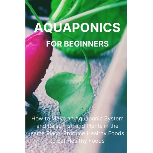 Aquaponics for Beginners: How to Make an Aquaponic System and Raise Fish and Plants in the same Place. Produce Healthy Foods to Eat Healthy Food