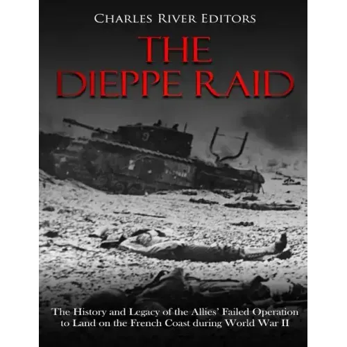 The Dieppe Raid: The History and Legacy of the Allies' Failed Operation to Land on the French Coast during World War II