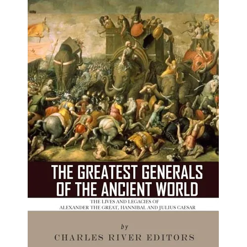 The Greatest Generals of the Ancient World: The Lives and Legacies of Alexander the Great, Hannibal and Julius Caesar