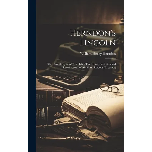 Herndon's Lincoln: The True Story of a Great Life: The History and Personal Recollections of Abraham Lincoln [excerpts]