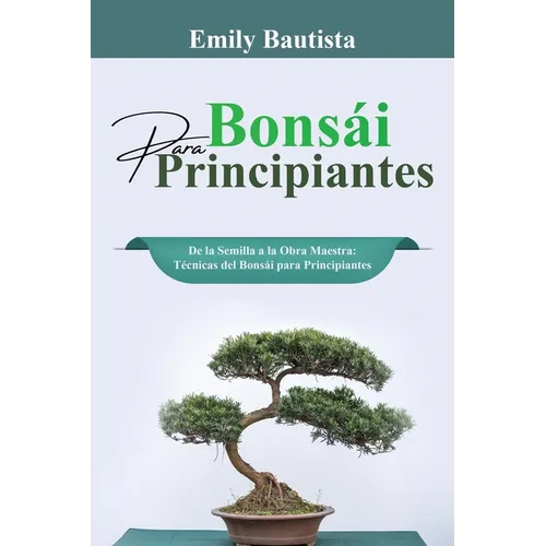 Bonsái para Principiantes: De la Semilla a la Obra Maestra: Técnicas del Bonsái para Principiantes