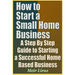 How to Start a Small Home Business - A Step by Step Guide to Starting a Successful Home Based Business
