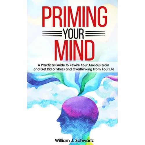 Priming Your Mind: A Practical Guide to Rewire Your Anxious Brain and Get Rid of Stress and Overthinking From Your Life