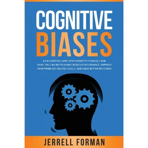 Cognitive Biases: A Fascinating Look into Human Psychology and What You Can Do to Avoid Cognitive Dissonance, Improve Your Problem-Solvi