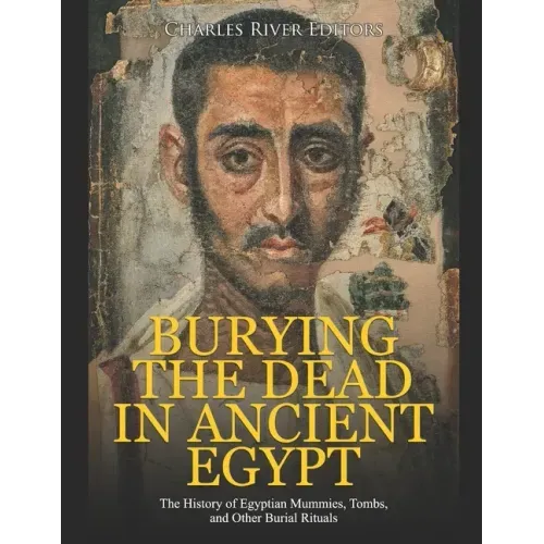 Burying the Dead in Ancient Egypt: The History of Egyptian Mummies, Tombs, and Other Burial Rituals